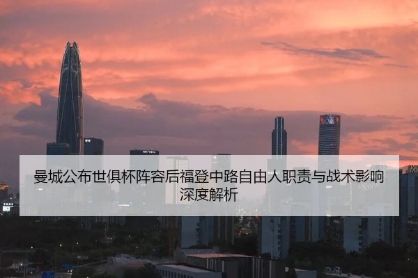 曼城公布世俱杯阵容后福登中路自由人职责与战术影响深度解析